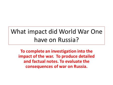 What impact did World War One have on Russia? To complete an investigation into the impact of the war. To produce detailed and factual notes. To evaluate.