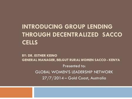 INTRODUCING GROUP LENDING THROUGH DECENTRALIZED SACCO CELLS BY: DR. ESTHER KEINO GENERAL MANAGER, BELGUT RURAL WOMEN SACCO - KENYA Presented to: GLOBAL.