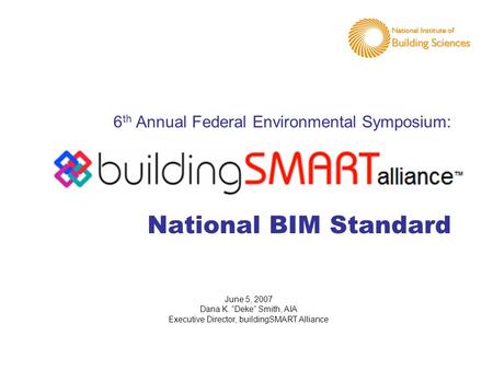 6 th Annual Federal Environmental Symposium: National BIM Standard June 5, 2007 Dana K. “Deke” Smith, AIA Executive Director, buildingSMART Alliance.