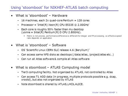 Wouter Verkerke, NIKHEF 1 Using ‘stoomboot’ for NIKHEF-ATLAS batch computing What is ‘stoomboot’ – Hardware –16 machines, each 2x quad-core Pentium = 128.