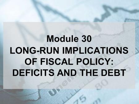 Module 30 LONG-RUN IMPLICATIONS OF FISCAL POLICY: DEFICITS AND THE DEBT.