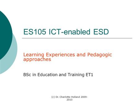 (c) Dr. Charlotte Holland 2009- 2010 ES105 ICT-enabled ESD Learning Experiences and Pedagogic approaches BSc in Education and Training ET1.