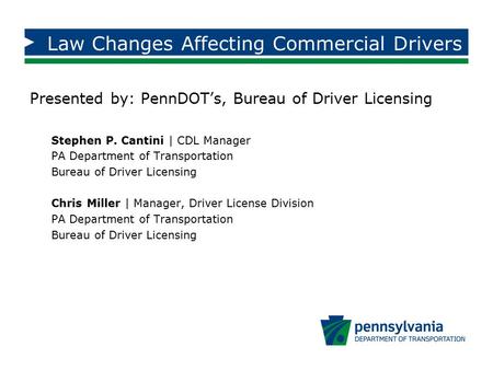 Law Changes Affecting Commercial Drivers Presented by: PennDOT’s, Bureau of Driver Licensing Stephen P. Cantini | CDL Manager PA Department of Transportation.