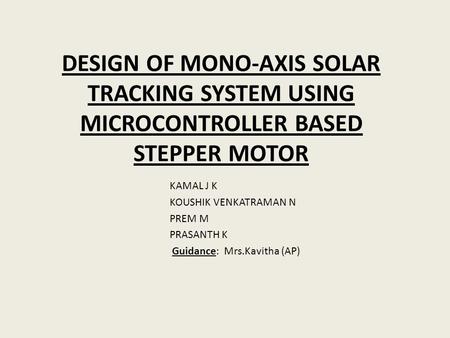 DESIGN OF MONO-AXIS SOLAR TRACKING SYSTEM USING MICROCONTROLLER BASED STEPPER MOTOR KAMAL J K KOUSHIK VENKATRAMAN N PREM M PRASANTH K Guidance: Mrs.Kavitha.