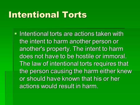 Intentional Torts  Intentional torts are actions taken with the intent to harm another person or another's property. The intent to harm does not have.