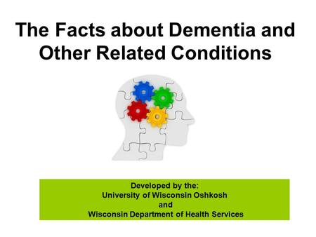 The Facts about Dementia and Other Related Conditions Developed by the: University of Wisconsin Oshkosh and Wisconsin Department of Health Services.