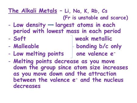 The Alkali Metals – Li, Na, K, Rb, Cs (Fr is unstable and scarce) -Low density largest atoms in each period with lowest mass in each period -Soft weak.