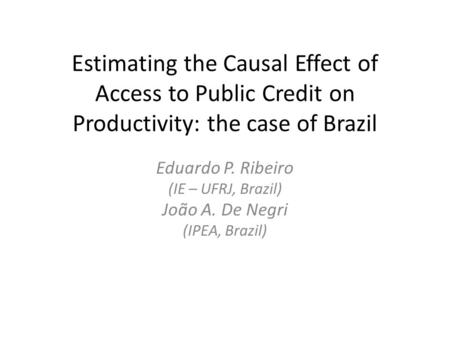 Estimating the Causal Effect of Access to Public Credit on Productivity: the case of Brazil Eduardo P. Ribeiro (IE – UFRJ, Brazil) João A. De Negri (IPEA,