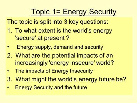 Topic 1= Energy Security The topic is split into 3 key questions: 1.To what extent is the world's energy 'secure' at present ? Energy supply, demand and.