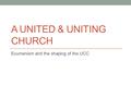 A UNITED & UNITING CHURCH Ecumenism and the shaping of the UCC.