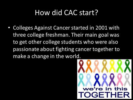 How did CAC start? Colleges Against Cancer started in 2001 with three college freshman. Their main goal was to get other college students who were also.