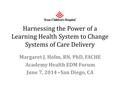 Harnessing the Power of a Learning Health System to Change Systems of Care Delivery Margaret J. Holm, RN, PhD, FACHE Academy Health EDM Forum June 7, 2014.