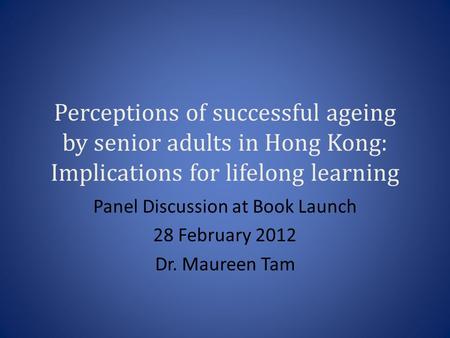 Perceptions of successful ageing by senior adults in Hong Kong: Implications for lifelong learning Panel Discussion at Book Launch 28 February 2012 Dr.