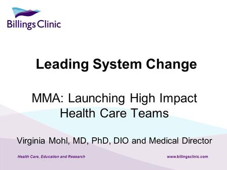 Health Care, Education and Researchwww.billingsclinic.com MMA: Launching High Impact Health Care Teams Virginia Mohl, MD, PhD, DIO and Medical Director.