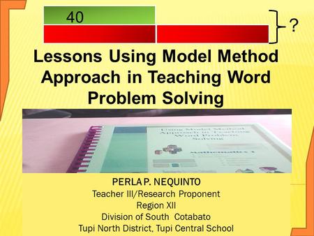 Lessons Using Model Method Approach in Teaching Word Problem Solving ? 40 PERLA P. NEQUINTO Teacher III/Research Proponent Region XII Division of South.