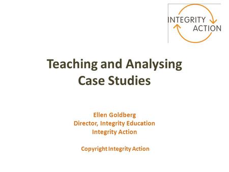 Teaching and Analysing Case Studies Ellen Goldberg Director, Integrity Education Integrity Action Copyright Integrity Action.