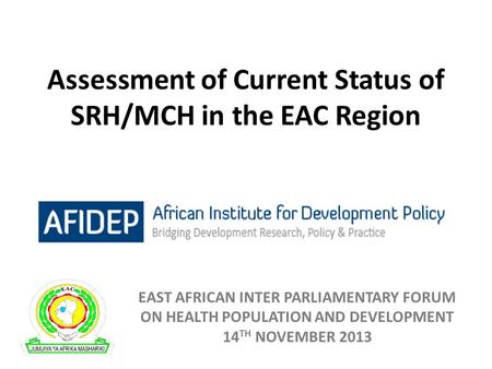 Assessment of Current Status of SRH/MCH in the EAC Region EAST AFRICAN INTER PARLIAMENTARY FORUM ON HEALTH POPULATION AND DEVELOPMENT 14 TH NOVEMBER 2013.