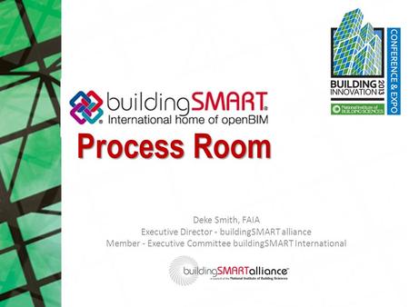 Process Room Deke Smith, FAIA Executive Director - buildingSMART alliance Member - Executive Committee buildingSMART International.