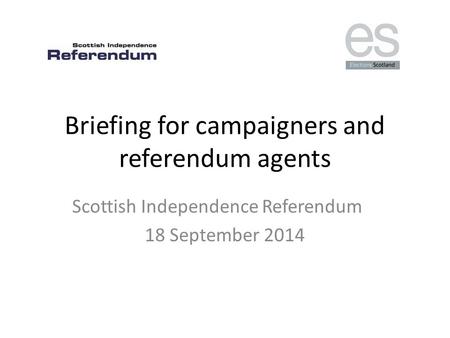 Briefing for campaigners and referendum agents Scottish Independence Referendum 18 September 2014.