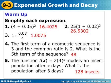 Holt McDougal Algebra 1 9-3 Exponential Growth and Decay Warm Up Simplify each expression. 1. (4 + 0.05) 2 3. 4. The first term of a geometric sequence.