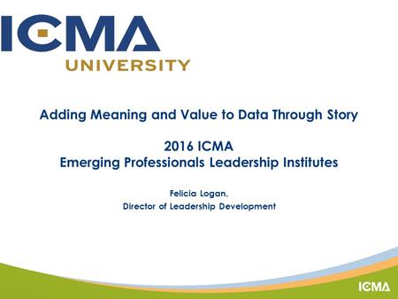 Adding Meaning and Value to Data Through Story 2016 ICMA Emerging Professionals Leadership Institutes Felicia Logan, Director of Leadership Development.