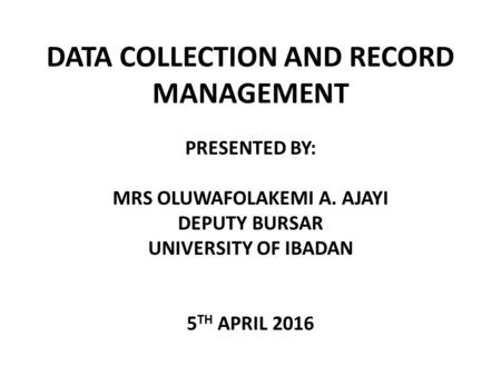 DATA COLLECTION AND RECORD MANAGEMENT PRESENTED BY: MRS OLUWAFOLAKEMI A. AJAYI DEPUTY BURSAR UNIVERSITY OF IBADAN 5 TH APRIL 2016.