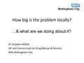 How big is the problem locally? Dr Stephen Willott GP and Clinical Lead for Drug Misuse & Alcohol NHS Nottingham City …& what are we doing about it?