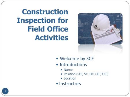 Construction Inspection for Field Office Activities Welcome by SCE Introductions Name Position (SCT, SC, DC, CET, ETC) Location Instructors 1.