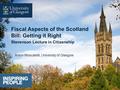 Anton Muscatelli, University of Glasgow Fiscal Aspects of the Scotland Bill: Getting it Right Stevenson Lecture in Citizenship.