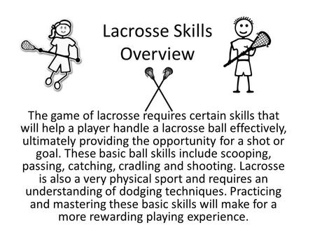 Lacrosse Skills Overview The game of lacrosse requires certain skills that will help a player handle a lacrosse ball effectively, ultimately providing.