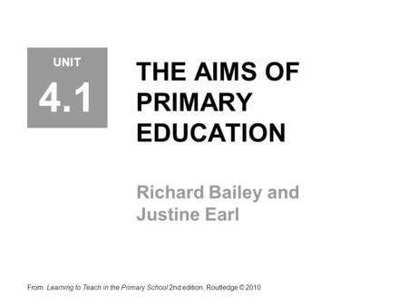 THE AIMS OF PRIMARY EDUCATION Richard Bailey and Justine Earl From: Learning to Teach in the Primary School 2nd edition, Routledge © 2010 UNIT 4.1.