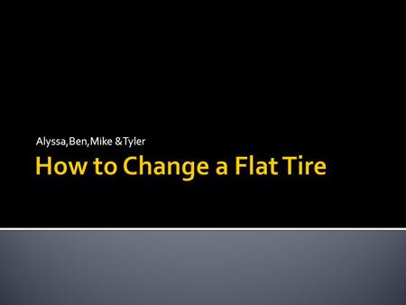 Alyssa,Ben,Mike &Tyler.  These instructions are intended for anyone whose vehicle has a flat tire and wishes to change it themselves, but is unfamiliar.