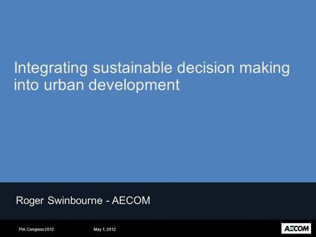 May 1, 2012PIA Congress 2012 Roger Swinbourne - AECOM Integrating sustainable decision making into urban development.