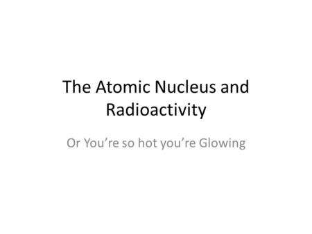 The Atomic Nucleus and Radioactivity Or You’re so hot you’re Glowing.