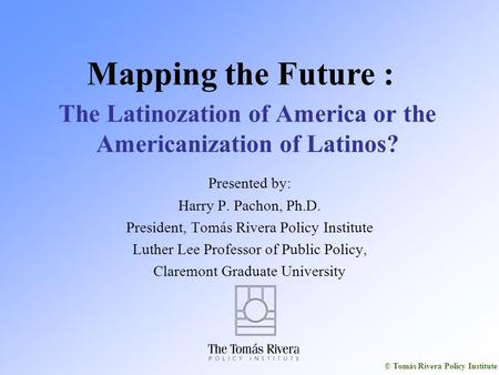 © Tomás Rivera Policy Institute The Latinozation of America or the Americanization of Latinos? Presented by: Harry P. Pachon, Ph.D. President, Tomás Rivera.