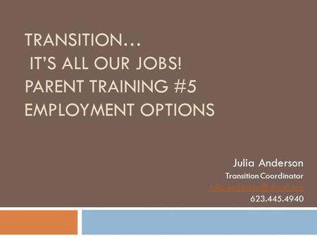 TRANSITION… IT’S ALL OUR JOBS! PARENT TRAINING #5 EMPLOYMENT OPTIONS Julia Anderson Transition Coordinator 623.445.4940.