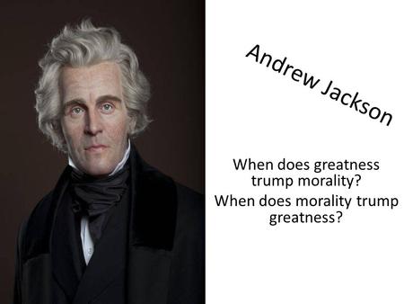 Andrew Jackson When does greatness trump morality? When does morality trump greatness?