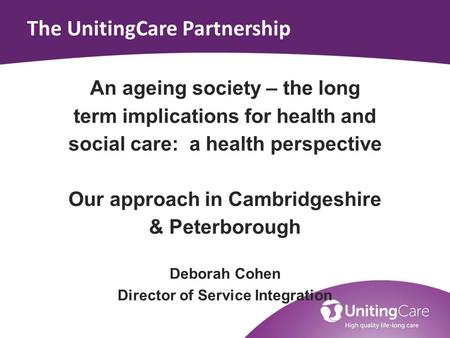 The UnitingCare Partnership An ageing society – the long term implications for health and social care: a health perspective Our approach in Cambridgeshire.