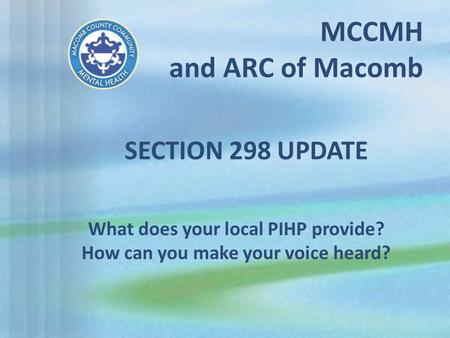 MCCMH and ARC of Macomb What does your local PIHP provide? How can you make your voice heard? SECTION 298 UPDATE.