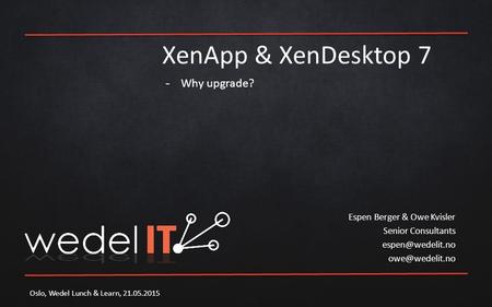 XenApp & XenDesktop 7 Espen Berger & Owe Kvisler Senior Consultants  Oslo, Wedel Lunch & Learn, 21.05.2015 -Why upgrade?