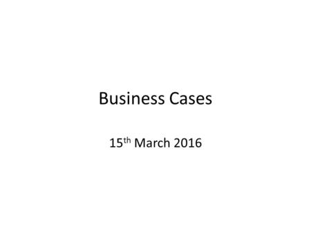 Business Cases 15 th March 2016. What is a business case? Statement of total impact (quality and financial) of undertaking a proposal – what will change.