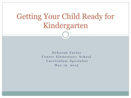 Deborah Farias Center Elementary School Curriculum Specialist May 12, 2015 Getting Your Child Ready for Kindergarten.