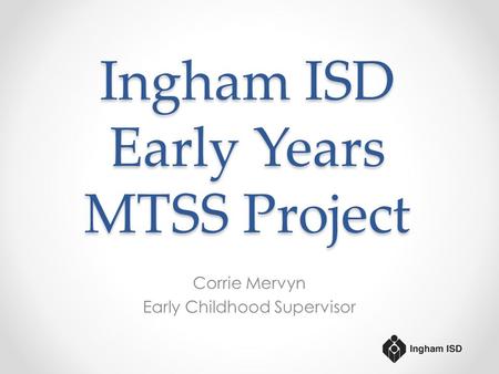 Ingham ISD Early Years MTSS Project Corrie Mervyn Early Childhood Supervisor.