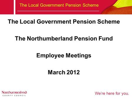 We’re here for you. The Local Government Pension Scheme The Northumberland Pension Fund Employee Meetings March 2012.