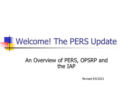 Welcome! The PERS Update An Overview of PERS, OPSRP and the IAP Revised 5/6/2013.