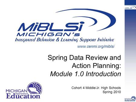 Spring Data Review and Action Planning: Module 1.0 Introduction Cohort 4 Middle/Jr. High Schools Spring 2010 www.cenmi.org/miblsi.