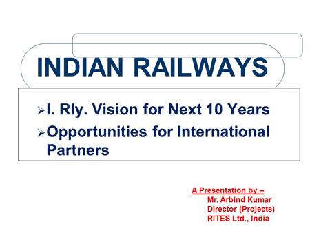 INDIAN RAILWAYS  I. Rly. Vision for Next 10 Years  Opportunities for International Partners A Presentation by – Mr. Arbind Kumar Director (Projects)