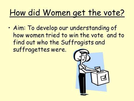 How did Women get the vote? Aim: To develop our understanding of how women tried to win the vote and to find out who the Suffragists and suffragettes were.