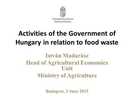 Activities of the Government of Hungary in relation to food waste István Madarász Head of Agricultural Economics Unit Ministry of Agriculture Budapest,