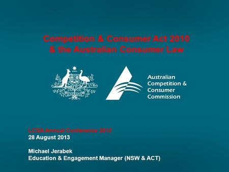 Competition & Consumer Act 2010 & the Australian Consumer Law LCSA Annual Conference 2013 28 August 2013 Michael Jerabek Education & Engagement Manager.